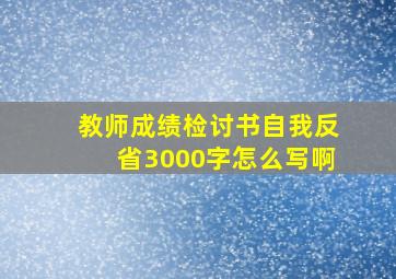 教师成绩检讨书自我反省3000字怎么写啊