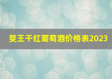 斐王干红葡萄酒价格表2023