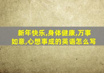 新年快乐,身体健康,万事如意,心想事成的英语怎么写