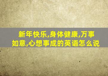 新年快乐,身体健康,万事如意,心想事成的英语怎么说