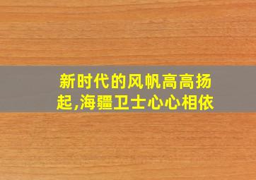 新时代的风帆高高扬起,海疆卫士心心相依