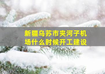 新疆乌苏市夹河子机场什么时候开工建设