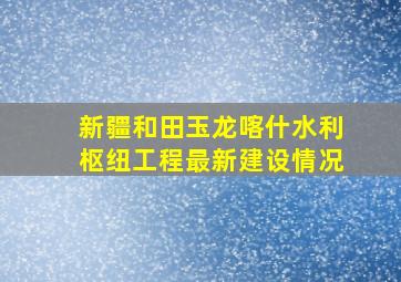 新疆和田玉龙喀什水利枢纽工程最新建设情况