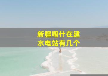 新疆喀什在建水电站有几个