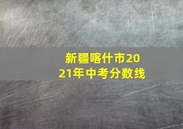 新疆喀什市2021年中考分数线