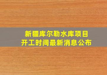 新疆库尔勒水库项目开工时间最新消息公布