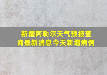 新疆阿勒尔天气预报查询最新消息今天新增病例