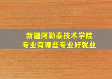 新疆阿勒泰技术学院专业有哪些专业好就业