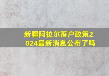 新疆阿拉尔落户政策2024最新消息公布了吗