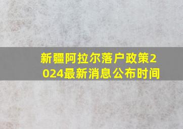 新疆阿拉尔落户政策2024最新消息公布时间