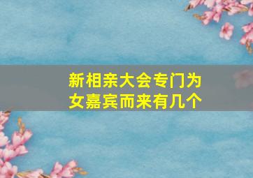 新相亲大会专门为女嘉宾而来有几个