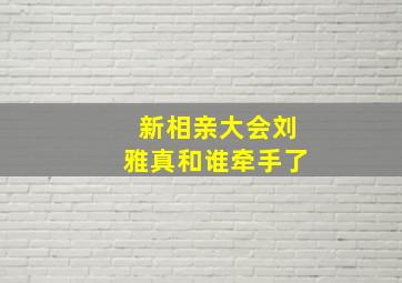 新相亲大会刘雅真和谁牵手了