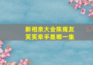 新相亲大会陈雍友笑笑牵手是哪一集