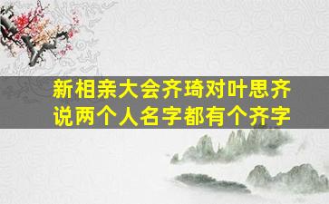 新相亲大会齐琦对叶思齐说两个人名字都有个齐字