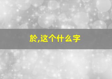 於,这个什么字