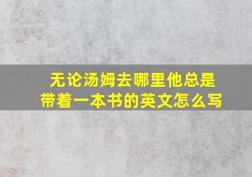 无论汤姆去哪里他总是带着一本书的英文怎么写