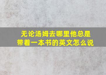 无论汤姆去哪里他总是带着一本书的英文怎么说