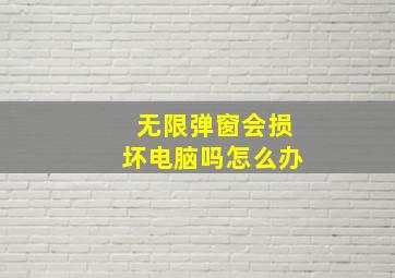 无限弹窗会损坏电脑吗怎么办