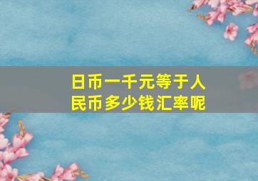 日币一千元等于人民币多少钱汇率呢