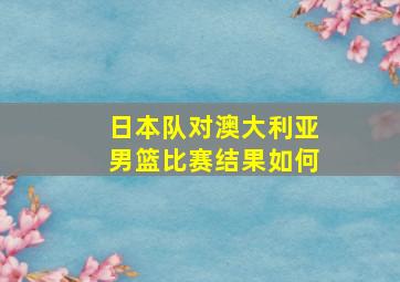 日本队对澳大利亚男篮比赛结果如何