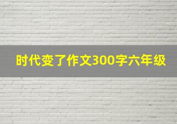 时代变了作文300字六年级