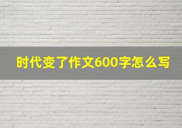 时代变了作文600字怎么写