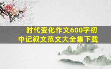 时代变化作文600字初中记叙文范文大全集下载