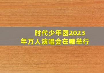 时代少年团2023年万人演唱会在哪举行