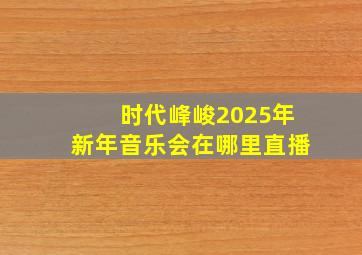 时代峰峻2025年新年音乐会在哪里直播