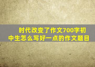 时代改变了作文700字初中生怎么写好一点的作文题目