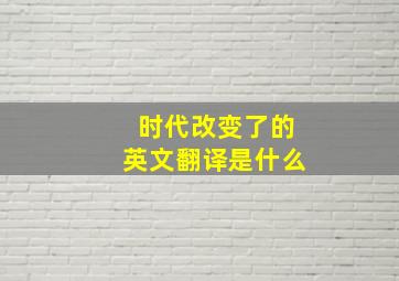 时代改变了的英文翻译是什么