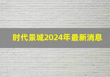 时代景城2024年最新消息