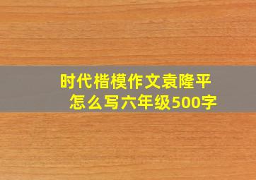 时代楷模作文袁隆平怎么写六年级500字