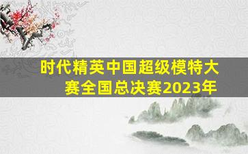 时代精英中国超级模特大赛全国总决赛2023年