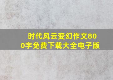 时代风云变幻作文800字免费下载大全电子版