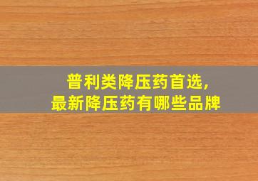 普利类降压药首选,最新降压药有哪些品牌