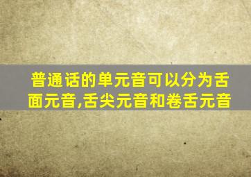 普通话的单元音可以分为舌面元音,舌尖元音和卷舌元音