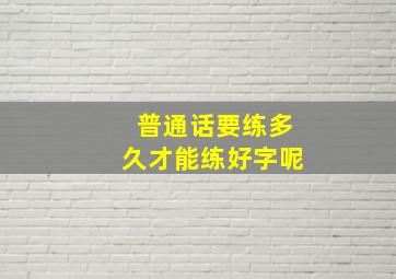 普通话要练多久才能练好字呢