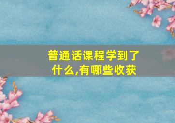 普通话课程学到了什么,有哪些收获