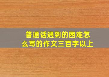 普通话遇到的困难怎么写的作文三百字以上