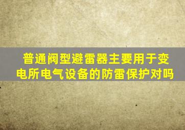 普通阀型避雷器主要用于变电所电气设备的防雷保护对吗