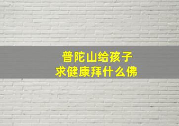 普陀山给孩子求健康拜什么佛