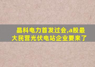 晶科电力首发过会,a股最大民营光伏电站企业要来了