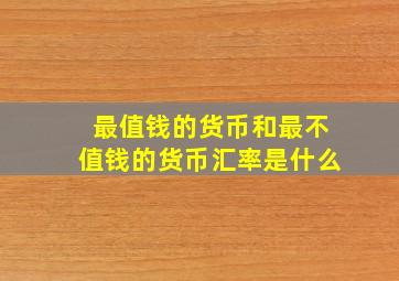 最值钱的货币和最不值钱的货币汇率是什么