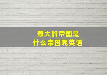 最大的帝国是什么帝国呢英语