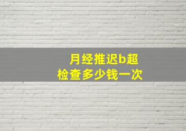 月经推迟b超检查多少钱一次