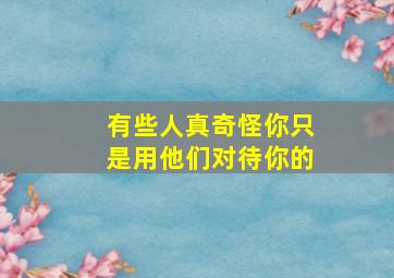 有些人真奇怪你只是用他们对待你的