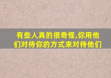 有些人真的很奇怪,你用他们对待你的方式来对待他们