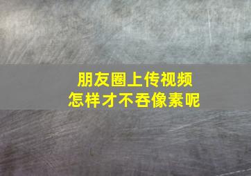 朋友圈上传视频怎样才不吞像素呢