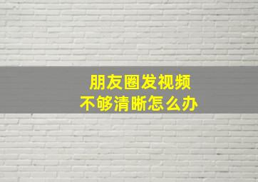 朋友圈发视频不够清晰怎么办